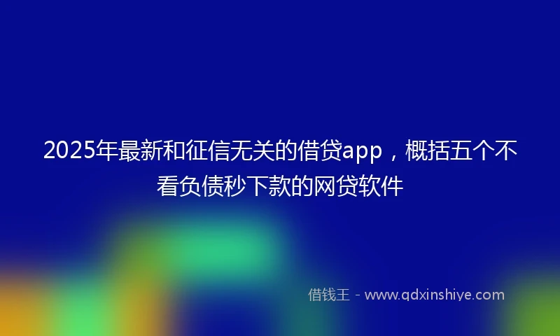 2025年最新和征信无关的借贷app，概括五个不看负债秒下款的网贷软件