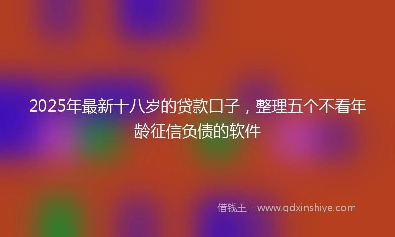 2025年最新十八岁的贷款口子，整理五个不看年龄征信负债的软件