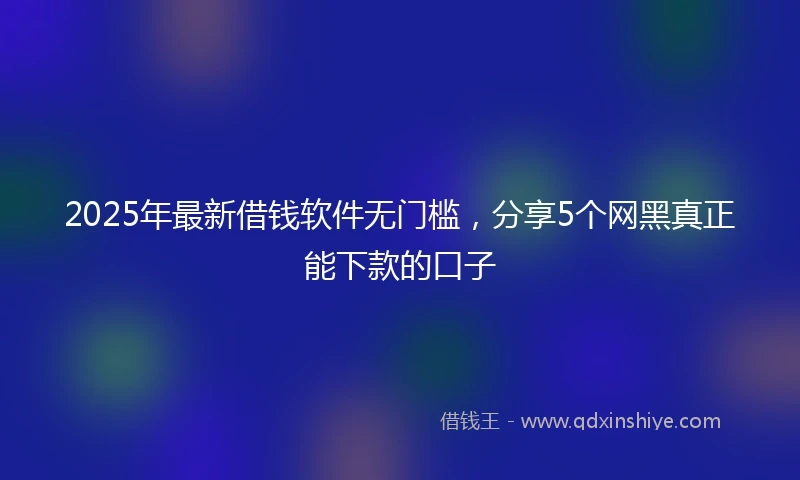 2025年最新借钱软件无门槛，分享5个网黑真正能下款的口子