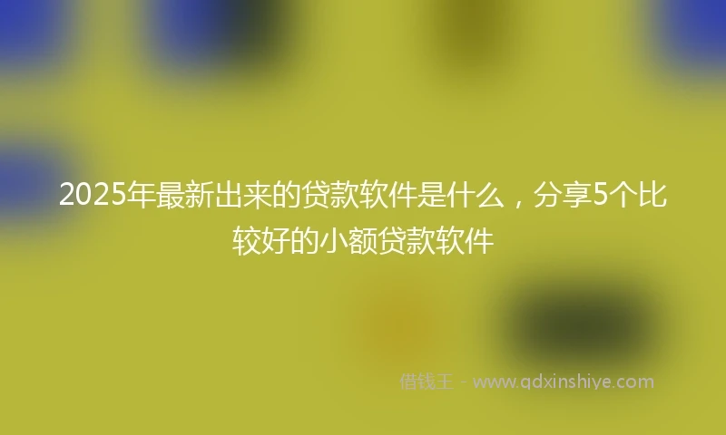 2025年最新出来的贷款软件是什么，分享5个比较好的小额贷款软件