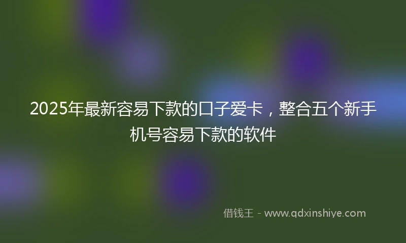 2025年最新容易下款的口子爱卡，整合五个新手机号容易下款的软件