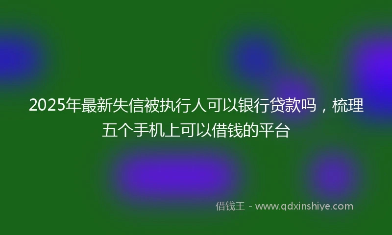 2025年最新失信被执行人可以银行贷款吗，梳理五个手机上可以借钱的平台