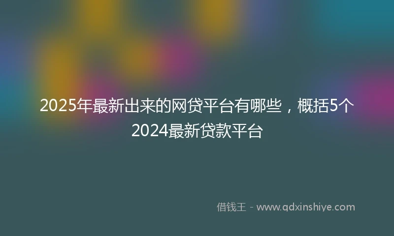 2025年最新出来的网贷平台有哪些，概括5个2024最新贷款平台
