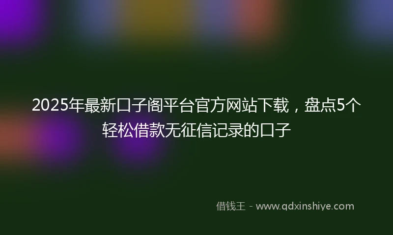 2025年最新口子阁平台官方网站下载，盘点5个轻松借款无征信记录的口子