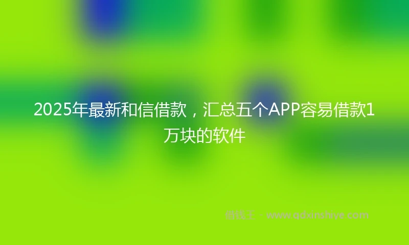 2025年最新和信借款，汇总五个APP容易借款1万块的软件
