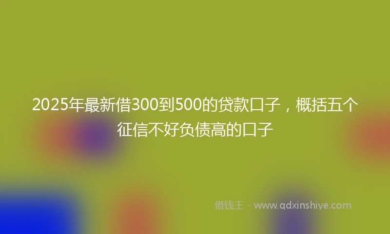 2025年最新借300到500的贷款口子，概括五个征信不好负债高的口子