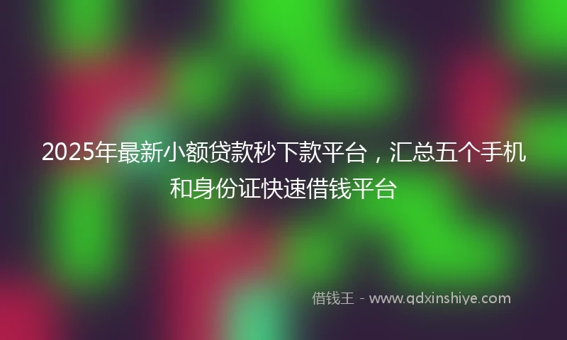 2025年最新小额贷款秒下款平台，汇总五个手机和身份证快速借钱平台