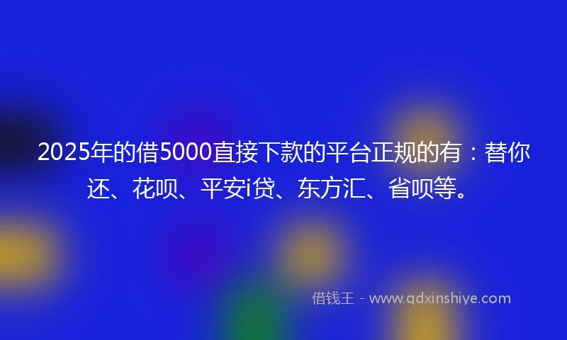 2025年的借5000直接下款的平台正规的有：替你还、花呗、平安i贷、东方汇、省呗等。