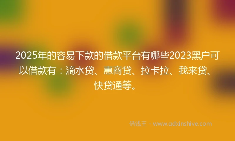 2025年的容易下款的借款平台有哪些2023黑户可以借款有：滴水贷、惠商贷、拉卡拉、我来贷、快贷通等。