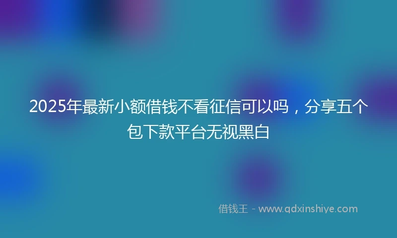 2025年最新小额借钱不看征信可以吗，分享五个包下款平台无视黑白