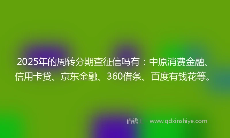 2025年的周转分期查征信吗有：中原消费金融、信用卡贷、京东金融、360借条、百度有钱花等。