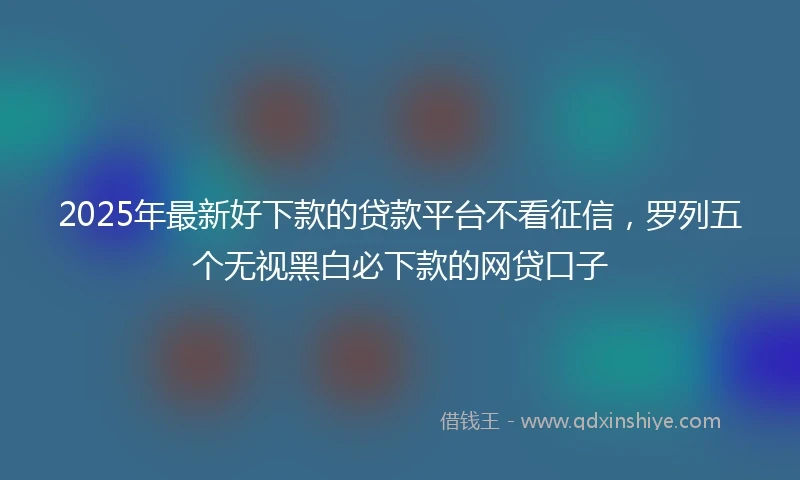 2025年最新好下款的贷款平台不看征信，罗列五个无视黑白必下款的网贷口子