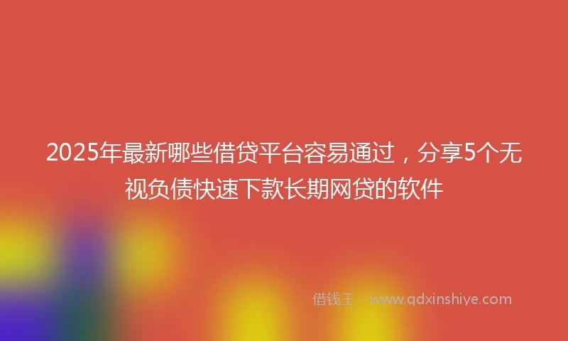 2025年最新哪些借贷平台容易通过，分享5个无视负债快速下款长期网贷的软件
