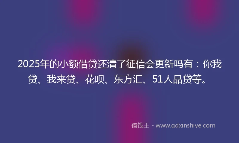2025年的小额借贷还清了征信会更新吗有：你我贷、我来贷、花呗、东方汇、51人品贷等。