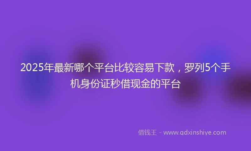 2025年最新哪个平台比较容易下款，罗列5个手机身份证秒借现金的平台