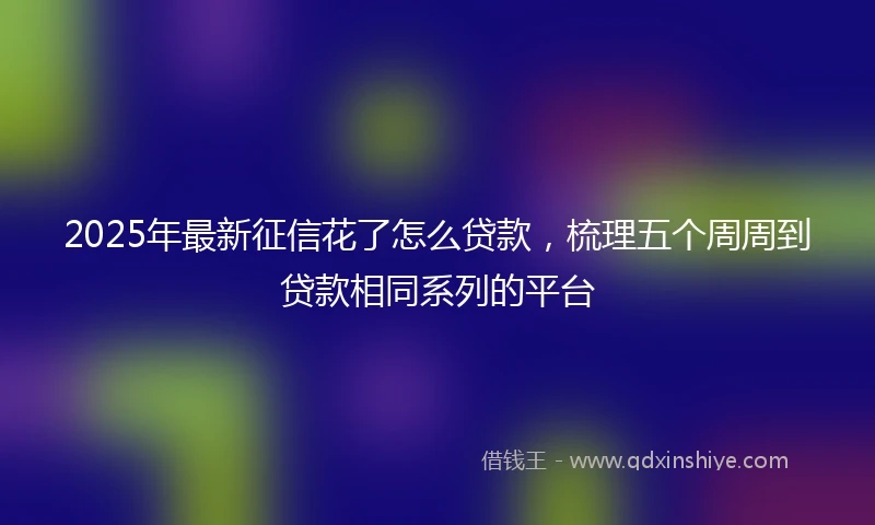 2025年最新征信花了怎么贷款，梳理五个周周到贷款相同系列的平台