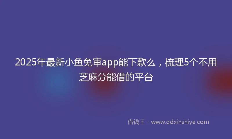 2025年最新小鱼免审app能下款么，梳理5个不用芝麻分能借的平台