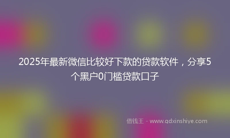 2025年最新微信比较好下款的贷款软件，分享5个黑户0门槛贷款口子