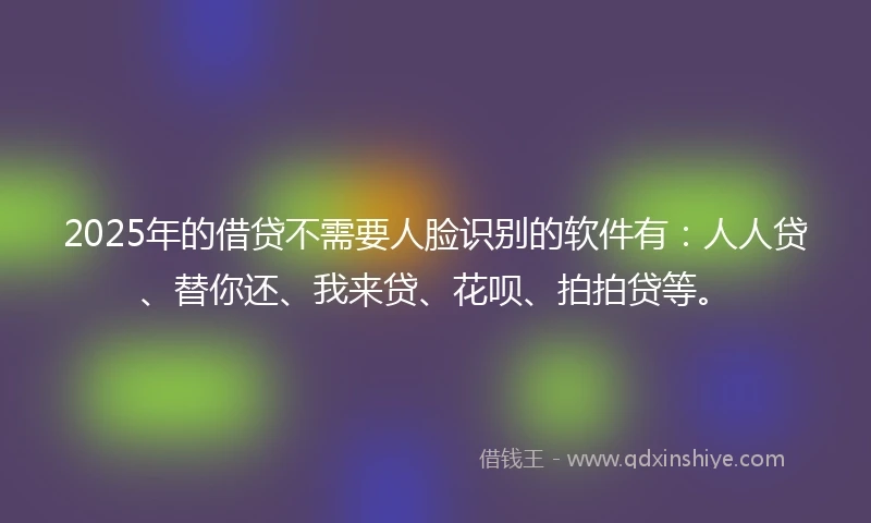 2025年的借贷不需要人脸识别的软件有：人人贷、替你还、我来贷、花呗、拍拍贷等。