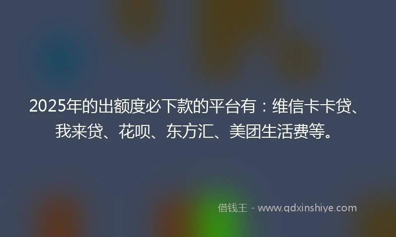 2025年的出额度必下款的平台有：维信卡卡贷、我来贷、花呗、东方汇、美团生活费等。