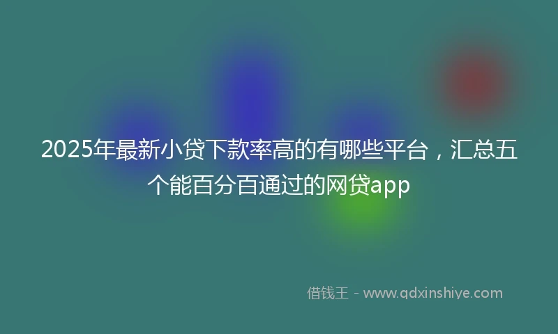2025年最新小贷下款率高的有哪些平台，汇总五个能百分百通过的网贷app
