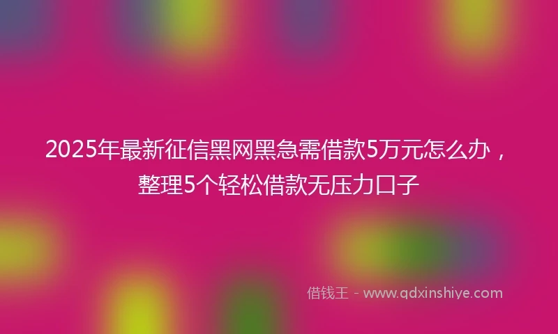 2025年最新征信黑网黑急需借款5万元怎么办，整理5个轻松借款无压力口子