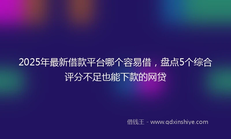 2025年最新借款平台哪个容易借，盘点5个综合评分不足也能下款的网贷
