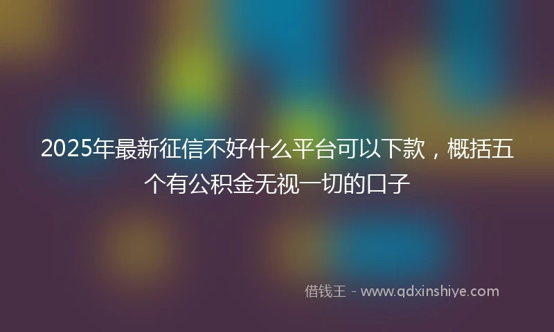 2025年最新征信不好什么平台可以下款，概括五个有公积金无视一切的口子