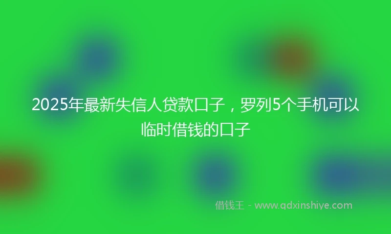 2025年最新失信人贷款口子，罗列5个手机可以临时借钱的口子