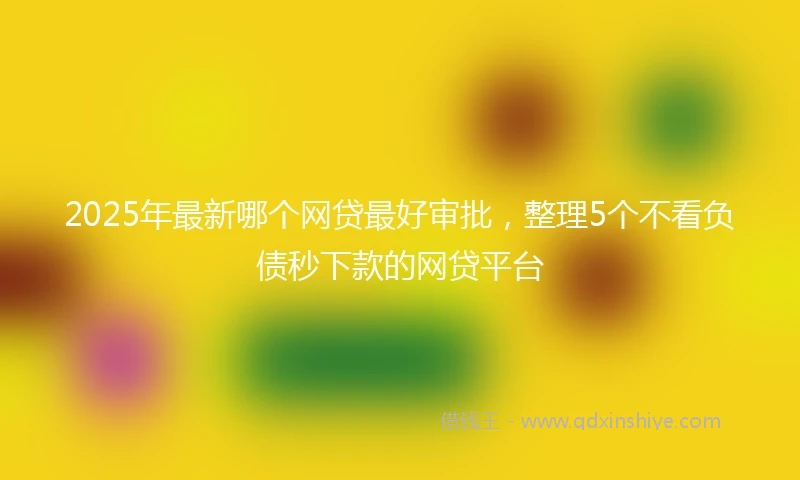 2025年最新哪个网贷最好审批，整理5个不看负债秒下款的网贷平台