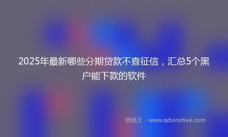 2025年最新哪些分期贷款不查征信，汇总5个黑户能下款的软件