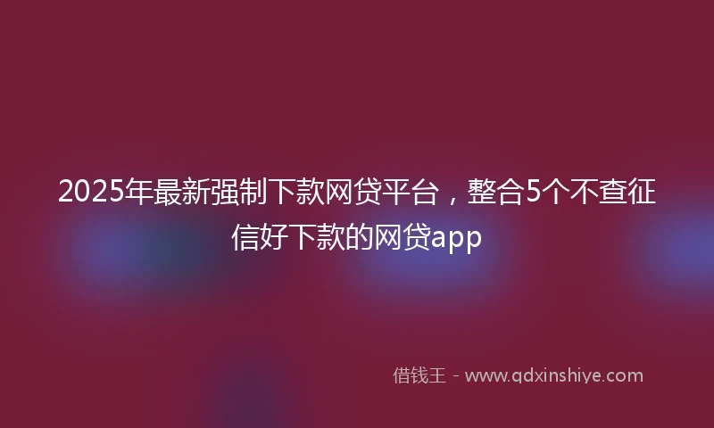 2025年最新强制下款网贷平台，整合5个不查征信好下款的网贷app