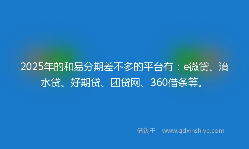 2025年的和易分期差不多的平台有：e微贷、滴水贷、好期贷、团贷网、360借条等。