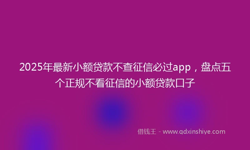 2025年最新小额贷款不查征信必过app，盘点五个正规不看征信的小额贷款口子