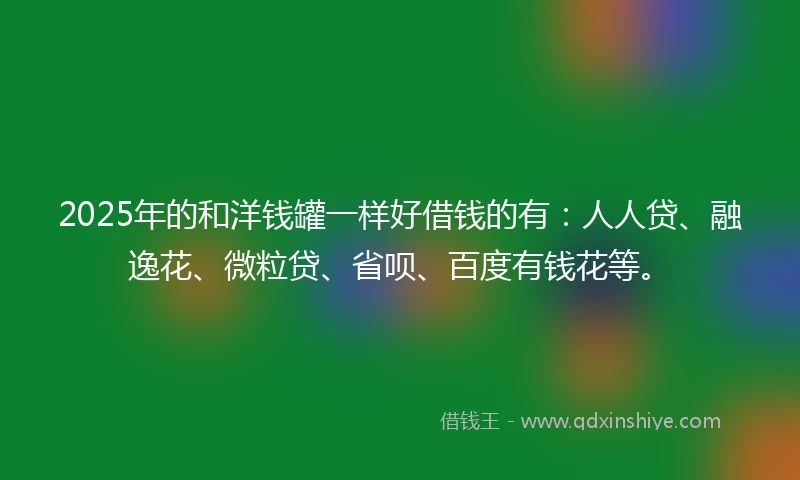 2025年的和洋钱罐一样好借钱的有：人人贷、融逸花、微粒贷、省呗、百度有钱花等。