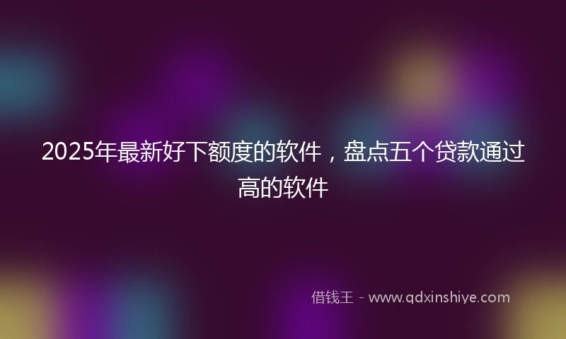 2025年最新好下额度的软件，盘点五个贷款通过高的软件