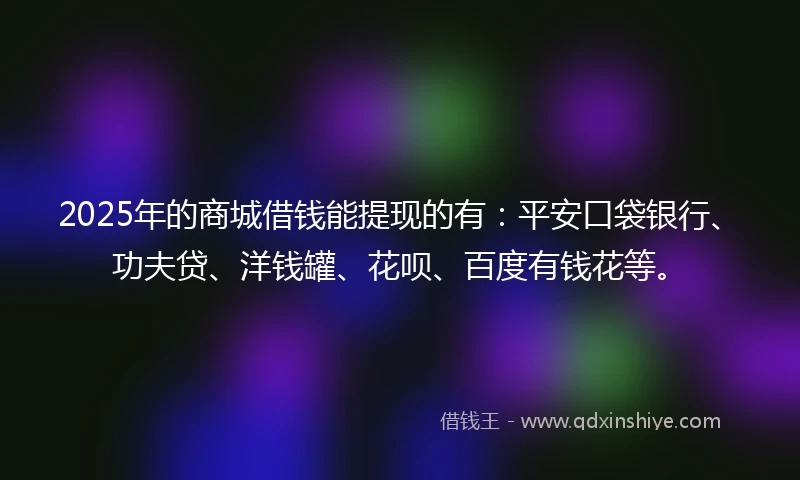 2025年的商城借钱能提现的有：平安口袋银行、功夫贷、洋钱罐、花呗、百度有钱花等。
