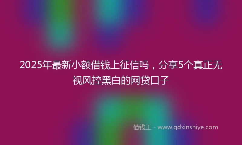 2025年最新小额借钱上征信吗，分享5个真正无视风控黑白的网贷口子
