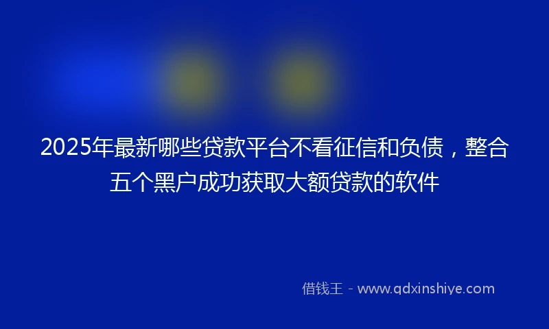 2025年最新哪些贷款平台不看征信和负债，整合五个黑户成功获取大额贷款的软件