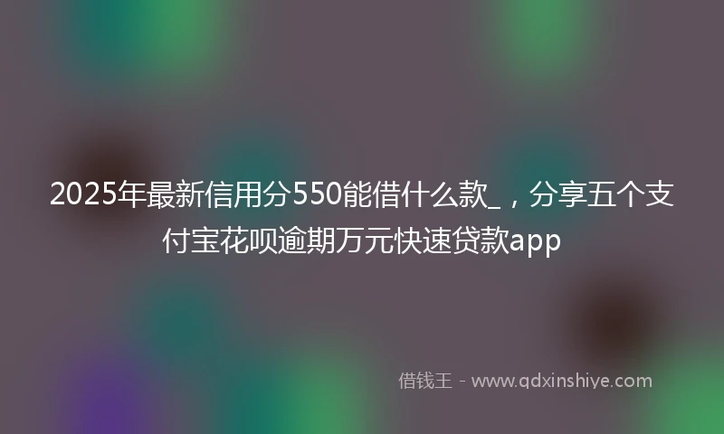 2025年最新信用分550能借什么款_，分享五个支付宝花呗逾期万元快速贷款app