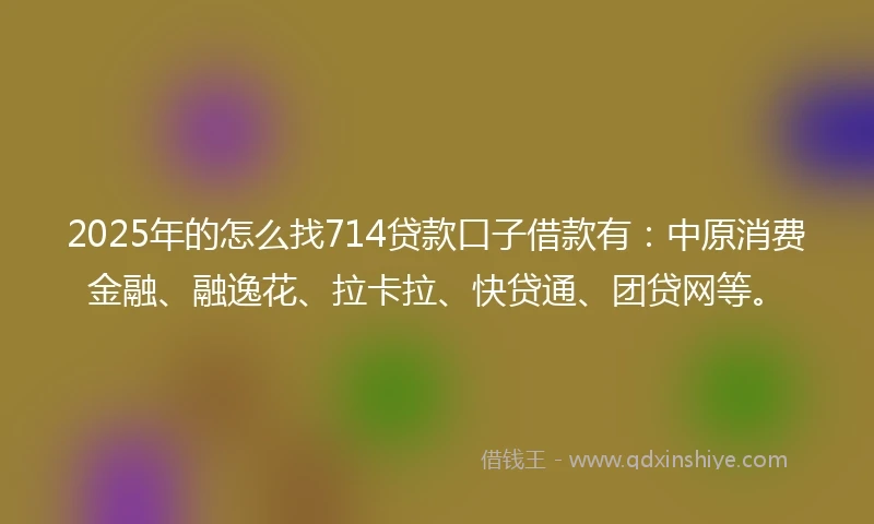2025年的怎么找714贷款口子借款有：中原消费金融、融逸花、拉卡拉、快贷通、团贷网等。