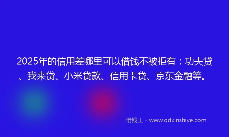 2025年的信用差哪里可以借钱不被拒有：功夫贷、我来贷、小米贷款、信用卡贷、京东金融等。