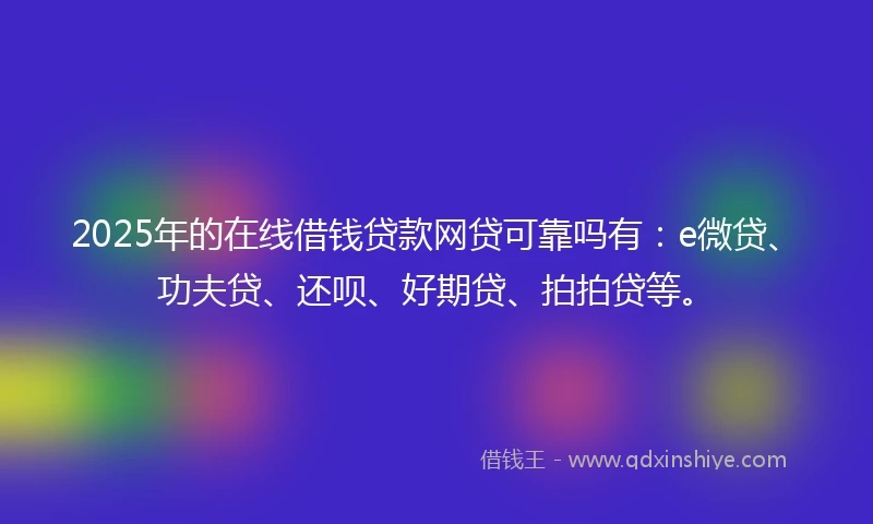2025年的在线借钱贷款网贷可靠吗有：e微贷、功夫贷、还呗、好期贷、拍拍贷等。