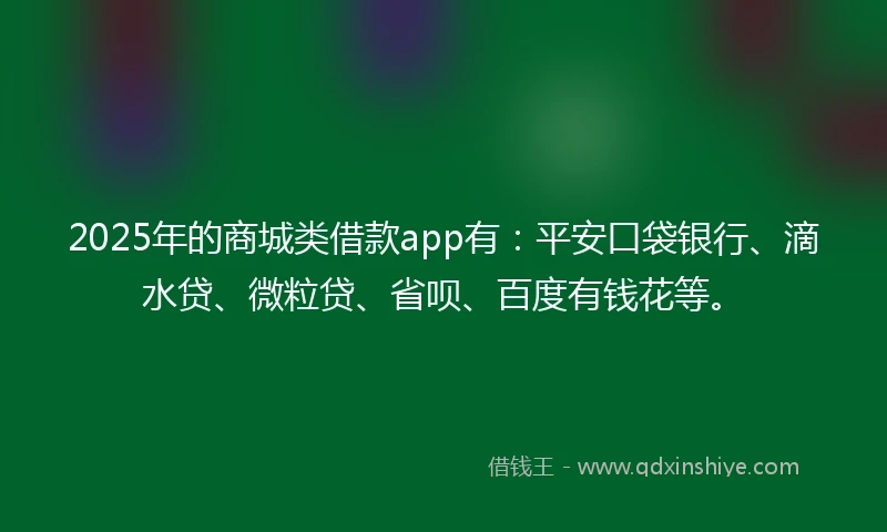 2025年的商城类借款app有：平安口袋银行、滴水贷、微粒贷、省呗、百度有钱花等。