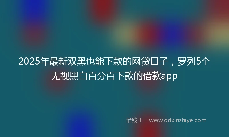 2025年最新双黑也能下款的网贷口子，罗列5个无视黑白百分百下款的借款app