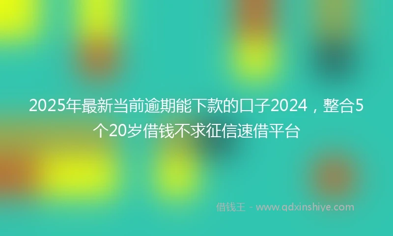 2025年最新当前逾期能下款的口子2024，整合5个20岁借钱不求征信速借平台