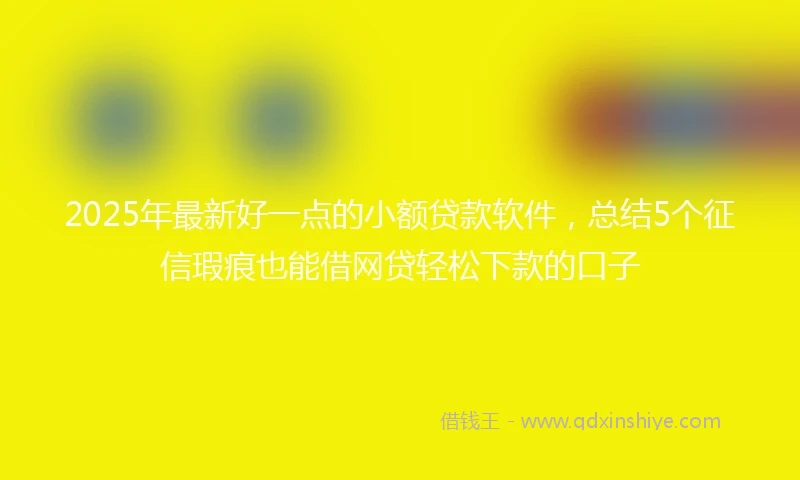 2025年最新好一点的小额贷款软件，总结5个征信瑕疵也能借网贷轻松下款的口子