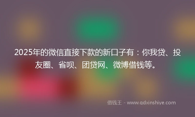 2025年的微信直接下款的新口子有：你我贷、投友圈、省呗、团贷网、微博借钱等。