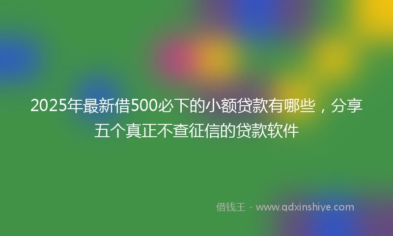 2025年最新借500必下的小额贷款有哪些，分享五个真正不查征信的贷款软件