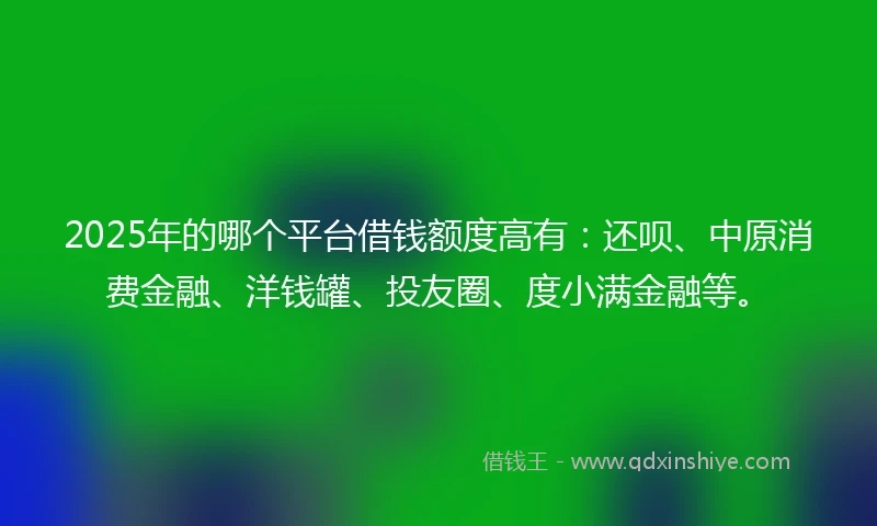 2025年的哪个平台借钱额度高有：还呗、中原消费金融、洋钱罐、投友圈、度小满金融等。